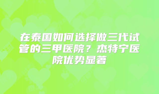 在泰国如何选择做三代试管的三甲医院？杰特宁医院优势显著