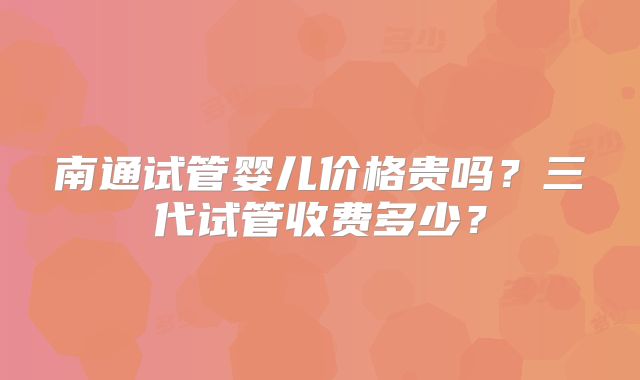 南通试管婴儿价格贵吗？三代试管收费多少？