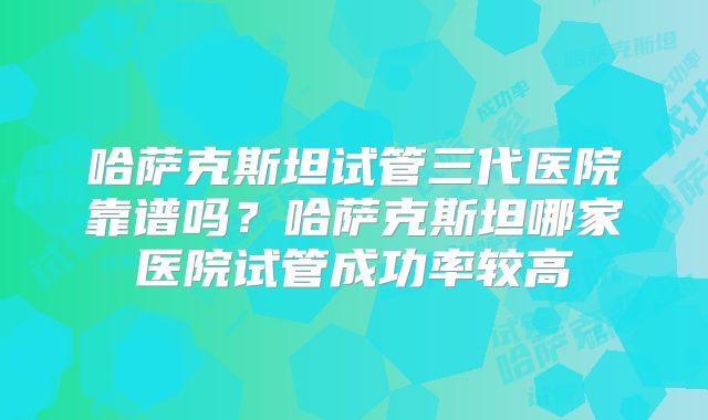 哈萨克斯坦试管三代医院靠谱吗？哈萨克斯坦哪家医院试管成功率较高