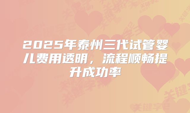 2025年泰州三代试管婴儿费用透明，流程顺畅提升成功率