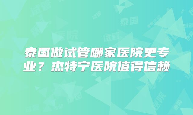 泰国做试管哪家医院更专业？杰特宁医院值得信赖