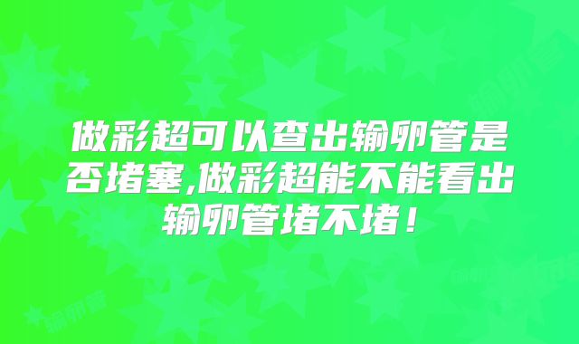 做彩超可以查出输卵管是否堵塞,做彩超能不能看出输卵管堵不堵！
