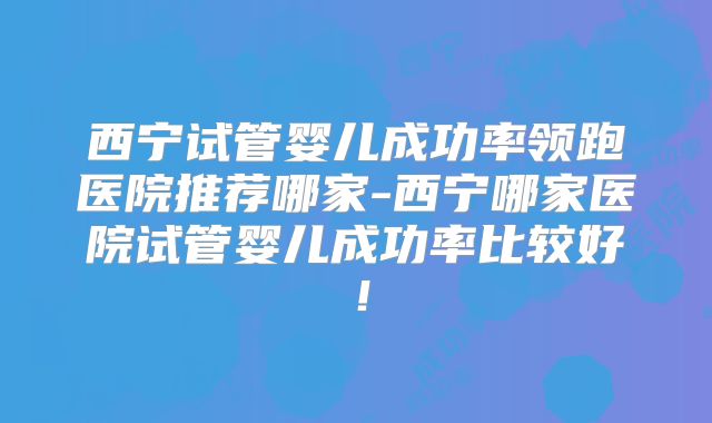 西宁试管婴儿成功率领跑医院推荐哪家-西宁哪家医院试管婴儿成功率比较好！
