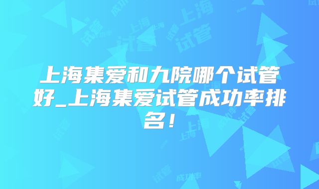 上海集爱和九院哪个试管好_上海集爱试管成功率排名!