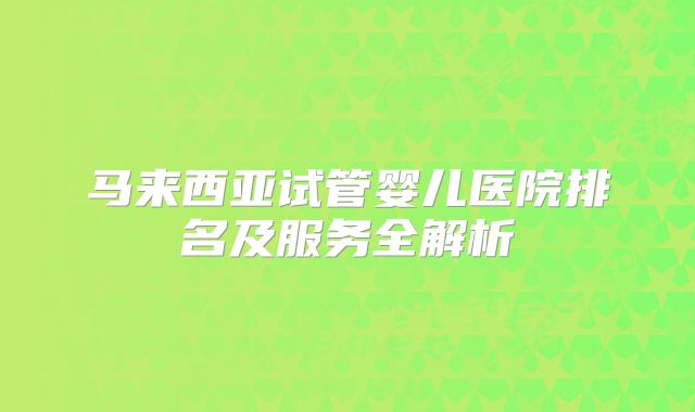 马来西亚试管婴儿医院排名及服务全解析