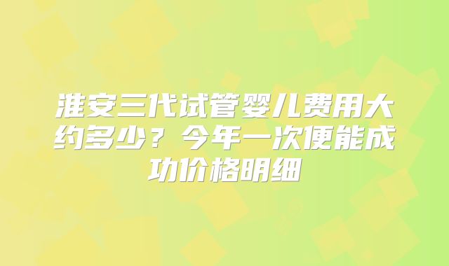 淮安三代试管婴儿费用大约多少？今年一次便能成功价格明细