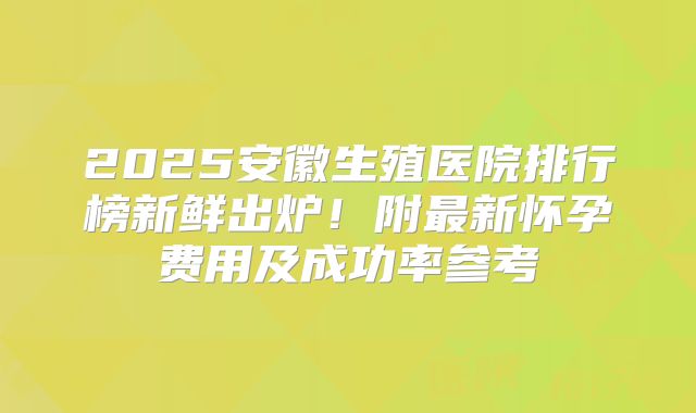 2025安徽生殖医院排行榜新鲜出炉!附最新怀孕费用及成功率参考