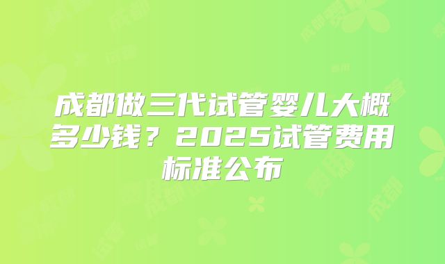 成都做三代试管婴儿大概多少钱？2025试管费用标准公布