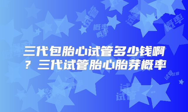 三代包胎心试管多少钱啊？三代试管胎心胎芽概率