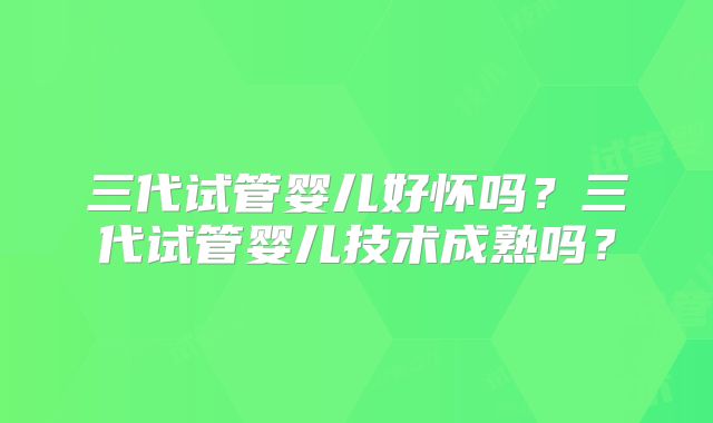三代试管婴儿好怀吗？三代试管婴儿技术成熟吗？