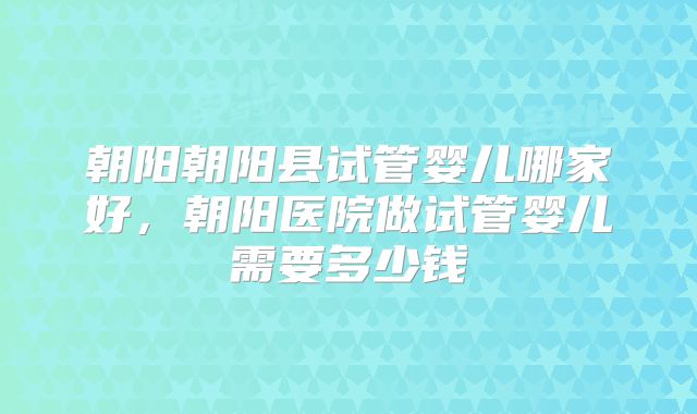 朝阳朝阳县试管婴儿哪家好，朝阳医院做试管婴儿需要多少钱