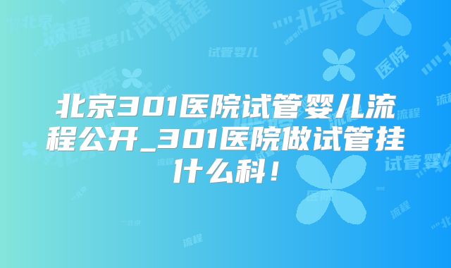 北京301医院试管婴儿流程公开_301医院做试管挂什么科！