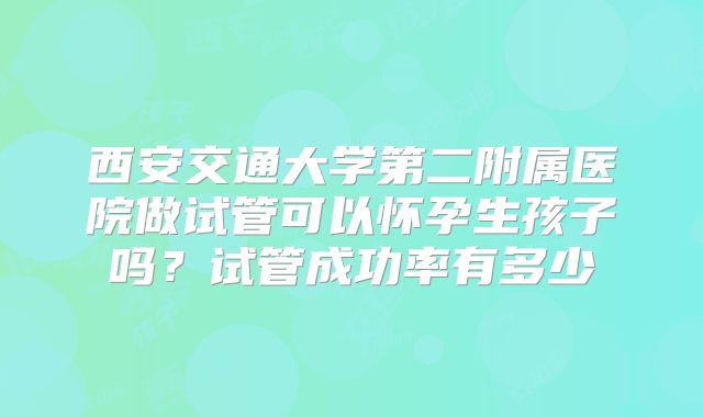 西安交通大学第二附属医院做试管可以怀孕生孩子吗？试管成功率有多少