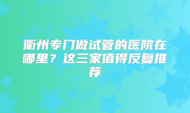 衢州专门做试管的医院在哪里？这三家值得反复推荐