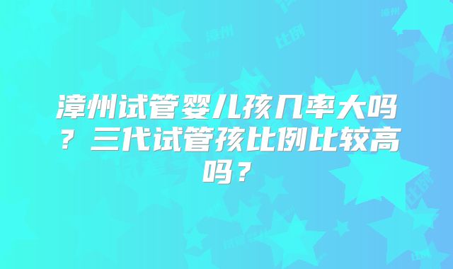 漳州试管婴儿孩几率大吗？三代试管孩比例比较高吗？