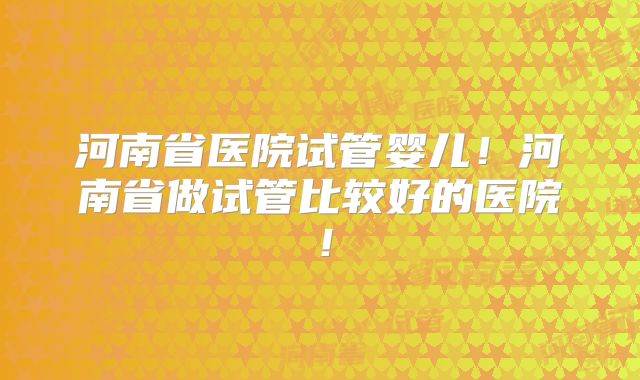 河南省医院试管婴儿!河南省做试管比较好的医院!