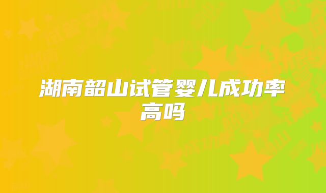 湖南韶山试管婴儿成功率高吗