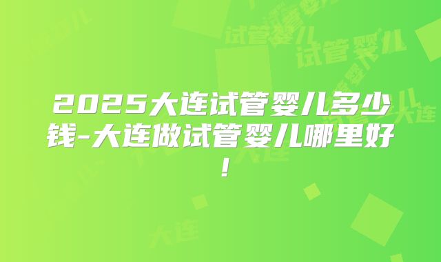2025大连试管婴儿多少钱-大连做试管婴儿哪里好！