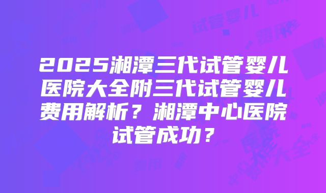 2025湘潭三代试管婴儿医院大全附三代试管婴儿费用解析？湘潭中心医院试管成功？