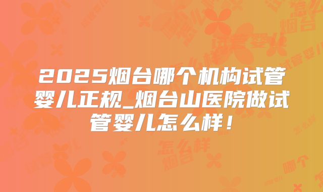 2025烟台哪个机构试管婴儿正规_烟台山医院做试管婴儿怎么样！