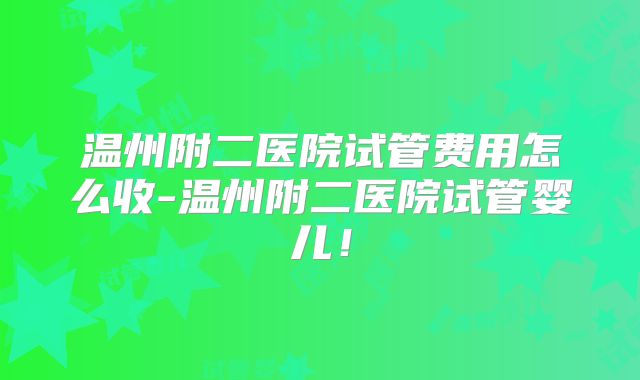 温州附二医院试管费用怎么收-温州附二医院试管婴儿!