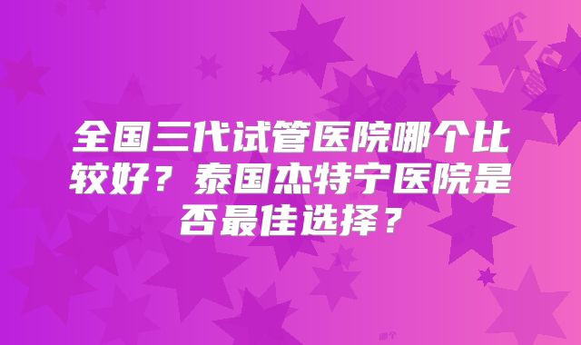 全国三代试管医院哪个比较好？泰国杰特宁医院是否最佳选择？