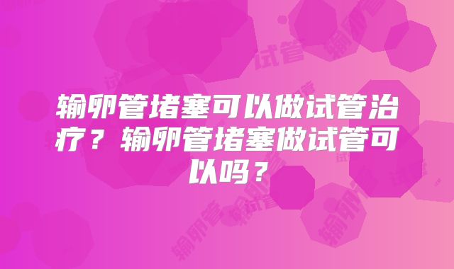 输卵管堵塞可以做试管治疗?输卵管堵塞做试管可以吗?