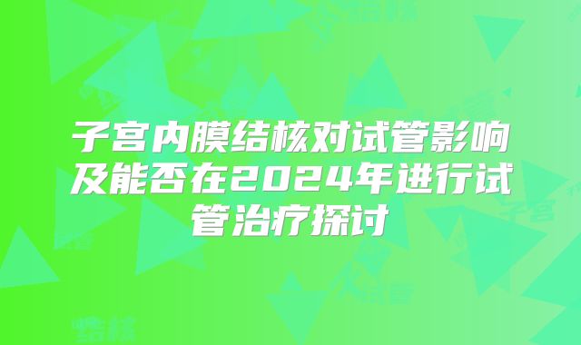 子宫内膜结核对试管影响及能否在2024年进行试管治疗探讨