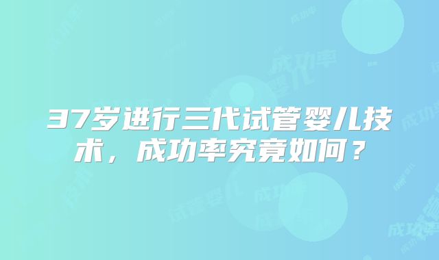 37岁进行三代试管婴儿技术，成功率究竟如何？
