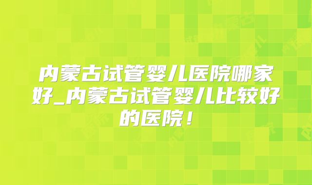 内蒙古试管婴儿医院哪家好_内蒙古试管婴儿比较好的医院！