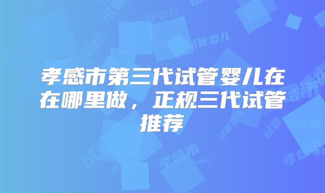 孝感市第三代试管婴儿在在哪里做，正规三代试管推荐