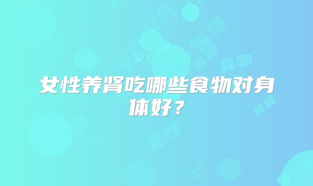 女性养肾吃哪些食物对身体好?