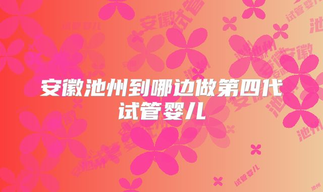 安徽池州到哪边做第四代试管婴儿