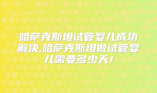 哈萨克斯坦试管婴儿成功解决,哈萨克斯坦做试管婴儿需要多少天!