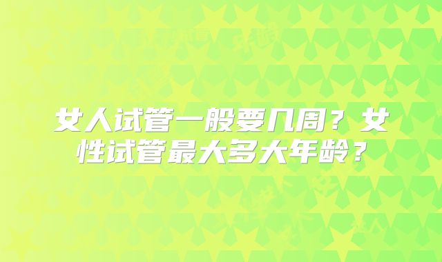 女人试管一般要几周？女性试管最大多大年龄？