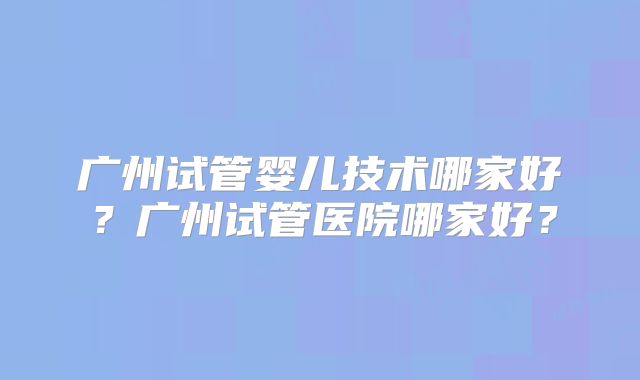广州试管婴儿技术哪家好？广州试管医院哪家好？