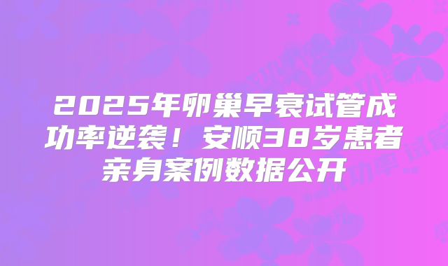 2025年卵巢早衰试管成功率逆袭！安顺38岁患者亲身案例数据公开