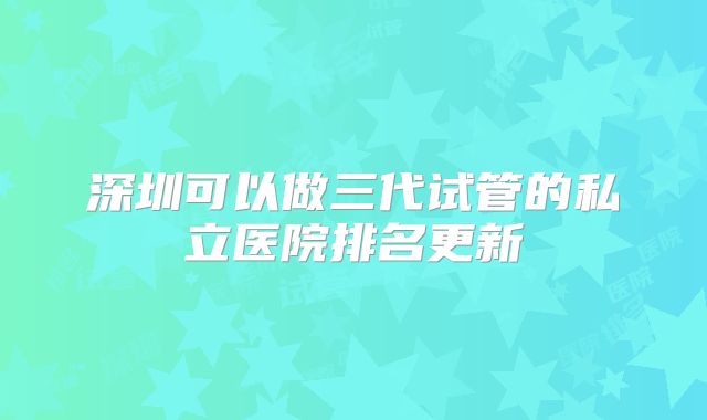 深圳可以做三代试管的私立医院排名更新