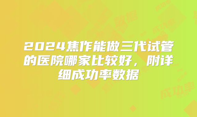 2024焦作能做三代试管的医院哪家比较好，附详细成功率数据
