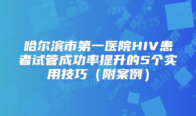 哈尔滨市第一医院HIV患者试管成功率提升的5个实用技巧(附案例)