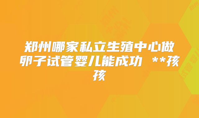 郑州哪家私立生殖中心做卵子试管婴儿能成功 **孩孩