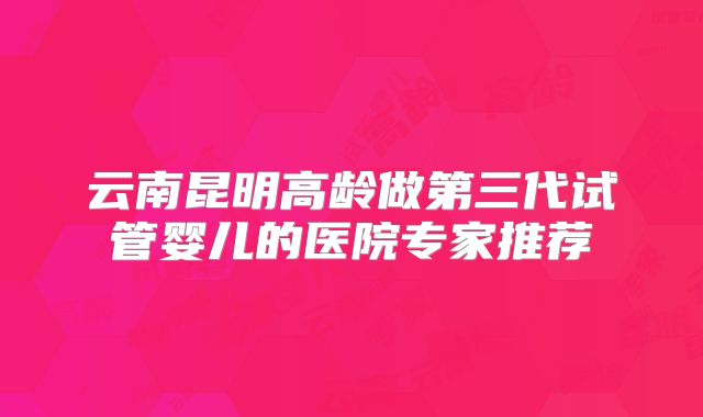 云南昆明高龄做第三代试管婴儿的医院专家推荐