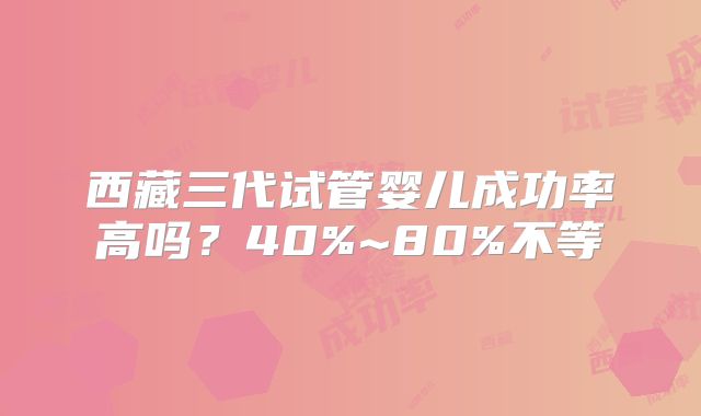 西藏三代试管婴儿成功率高吗？40%~80%不等