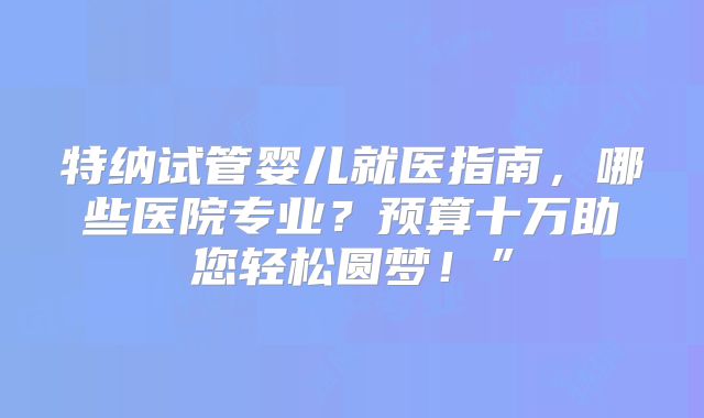 特纳试管婴儿就医指南，哪些医院专业？预算十万助您轻松圆梦！”