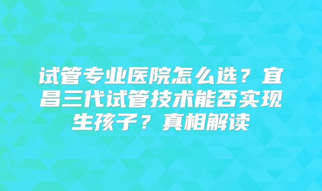 试管专业医院怎么选？宜昌三代试管技术能否实现生孩子？真相解读