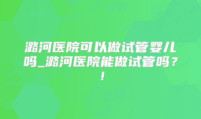 潞河医院可以做试管婴儿吗_潞河医院能做试管吗？！
