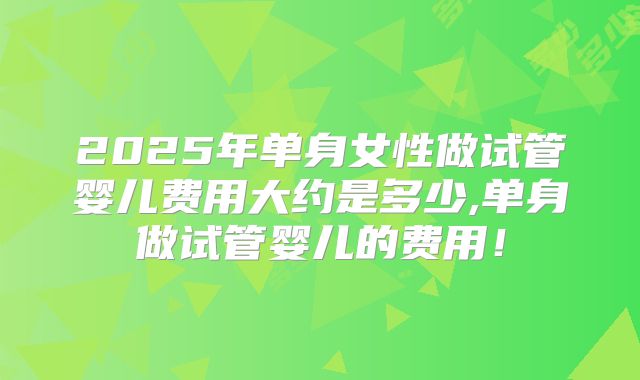 2025年单身女性做试管婴儿费用大约是多少,单身做试管婴儿的费用!