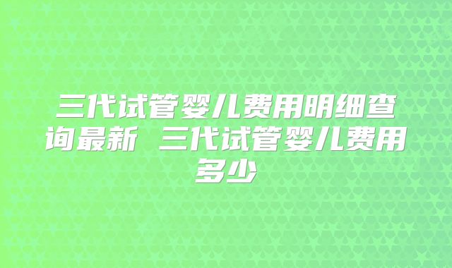 三代试管婴儿费用明细查询最新 三代试管婴儿费用多少
