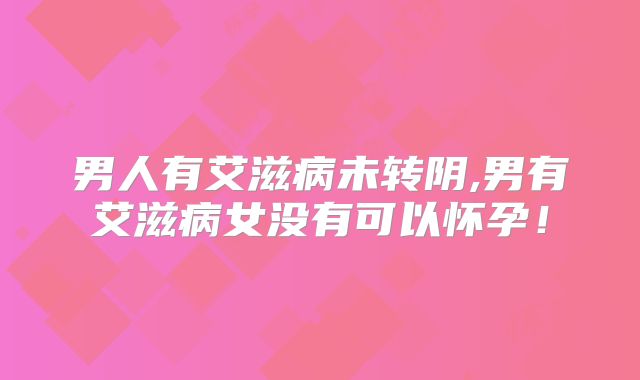 男人有艾滋病未转阴,男有艾滋病女没有可以怀孕！