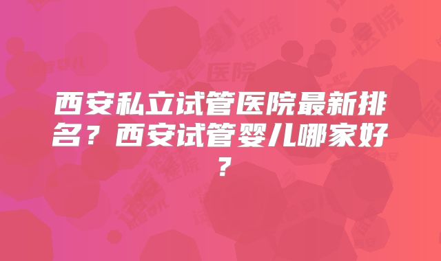西安私立试管医院最新排名？西安试管婴儿哪家好？